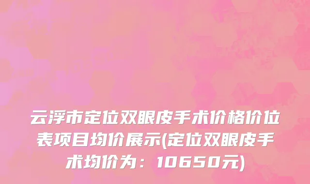 云浮市定位双眼皮手术价格价位表项目均价展示(定位双眼皮手术均价为：10650元)
