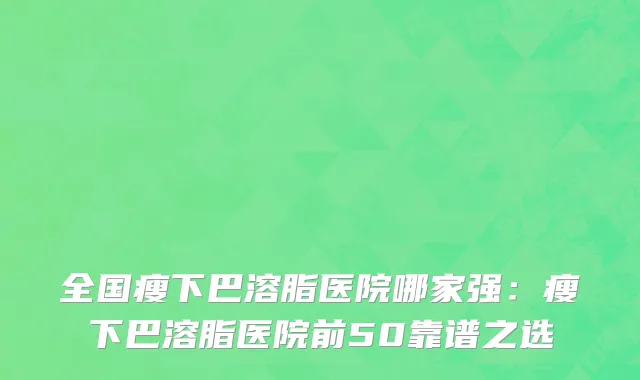 全国瘦下巴溶脂医院哪家强：瘦下巴溶脂医院前50靠谱之选