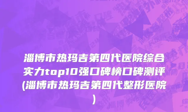 淄博市热玛吉第四代医院综合实力top10强口碑榜口碑测评(淄博市热玛吉第四代整形医院)