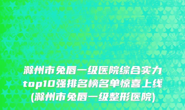 滁州市兔唇一级医院综合实力top10强排名榜名单惊喜上线(滁州市兔唇一级整形医院)
