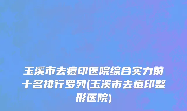 玉溪市去痘印医院综合实力前十名排行罗列(玉溪市去痘印整形医院)