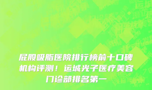 屁股吸脂医院排行榜前十口碑机构评测!运城光子医疗美容门诊部排名第一