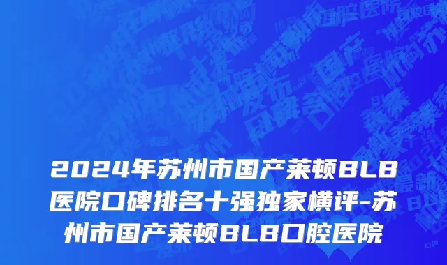 2024年苏州市国产莱顿BLB医院口碑排名十强独家横评-苏州市国产莱顿BLB口腔医院