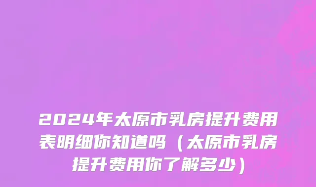 2024年太原市乳房提升费用表明细你知道吗（太原市乳房提升费用你了解多少）
