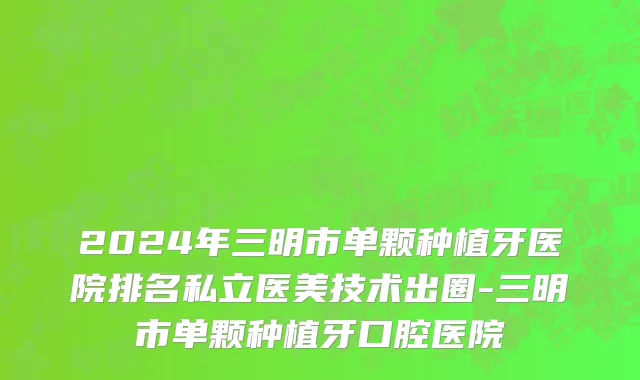 2024年三明市单颗种植牙医院排名私立医美技术出圈-三明市单颗种植牙口腔医院