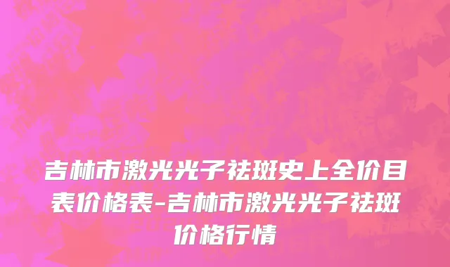 吉林市激光光子祛斑史上全价目表价格表-吉林市激光光子祛斑价格行情