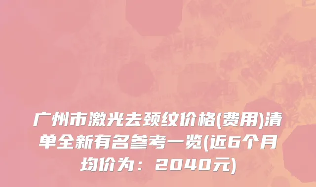 广州市激光去颈纹价格(费用)清单全新有名参考一览(近6个月均价为：2040元)