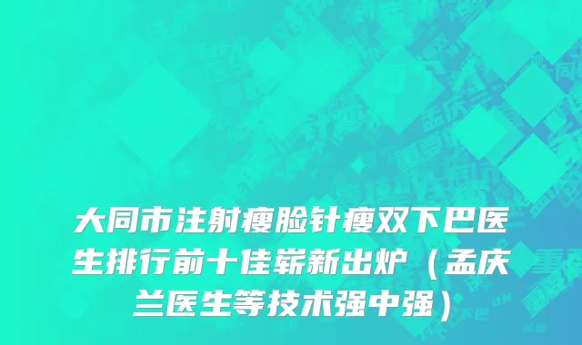 大同市注射瘦脸针瘦双下巴医生排行前十佳崭新出炉（孟庆兰医生等技术强中强）