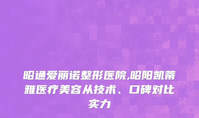 昭通爱丽诺整形医院,昭阳凯蒂雅医疗美容从技术、口碑对比实力