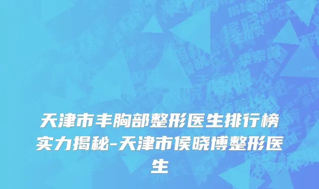 天津市丰胸部整形医生排行榜实力揭秘-天津市侯晓博整形医生