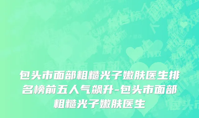 包头市面部粗糙光子嫩肤医生排名榜前五人气飙升-包头市面部粗糙光子嫩肤医生
