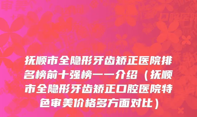 抚顺市全隐形牙齿矫正医院排名榜前十强榜一一介绍（抚顺市全隐形牙齿矫正口腔医院特色审美价格多方面对比）