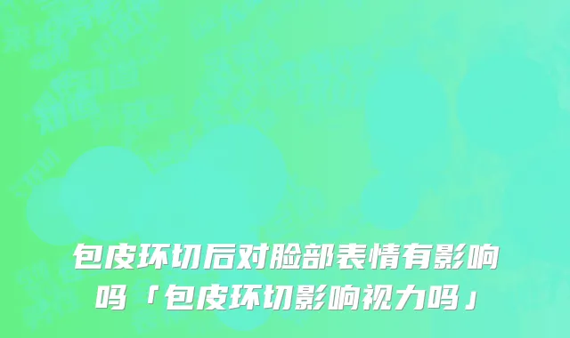 包皮环切后对脸部表情有影响吗「包皮环切影响视力吗」