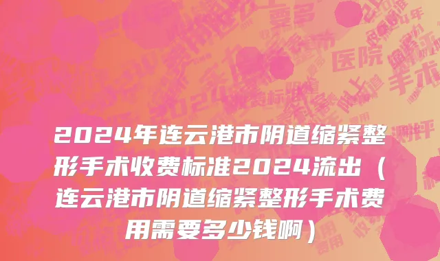 2024年连云港市阴道缩紧整形手术收费标准2024流出（连云港市阴道缩紧整形手术费用需要多少钱啊）