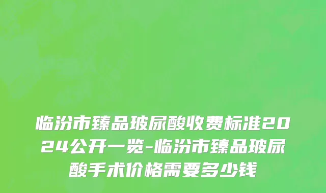临汾市臻品玻尿酸收费标准2024公开一览-临汾市臻品玻尿酸手术价格需要多少钱