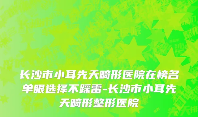 长沙市小耳先天畸形医院在榜名单眼选择不踩雷-长沙市小耳先天畸形整形医院