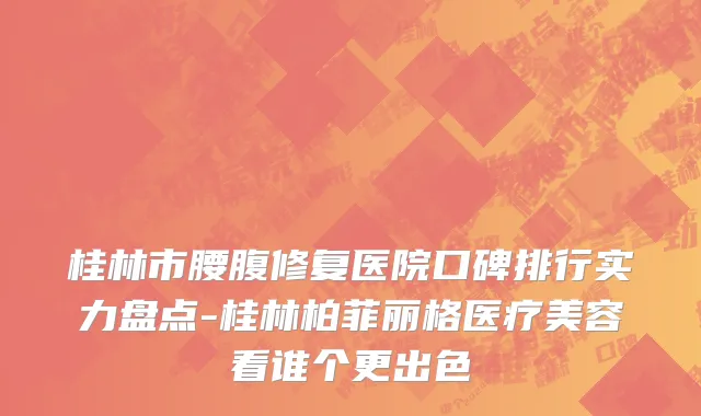 桂林市腰腹修复医院口碑排行实力盘点-桂林柏菲丽格医疗美容看谁个更出色