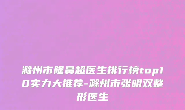 滁州市隆鼻超医生排行榜top10实力大推荐-滁州市张明双整形医生
