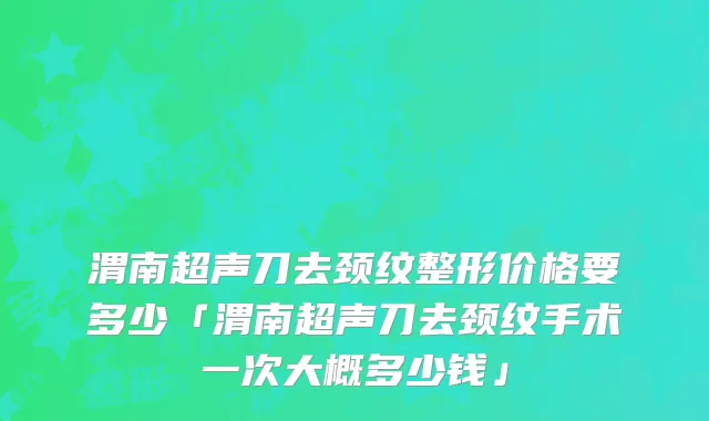 渭南超声刀去颈纹整形价格要多少「渭南超声刀去颈纹手术一次大概多少钱」