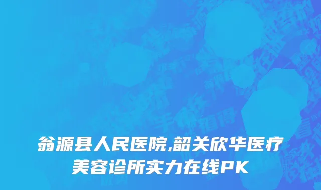 翁源县人民医院,韶关欣华医疗美容诊所实力在线PK