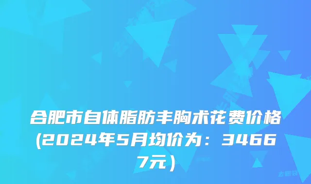 合肥市自体脂肪丰胸术花费价格(2024年5月均价为：34667元）