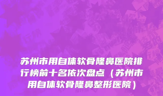 苏州市用自体软骨隆鼻医院排行榜前十名依次盘点（苏州市用自体软骨隆鼻整形医院）