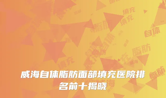 威海自体脂肪面部填充医院排名前十揭晓