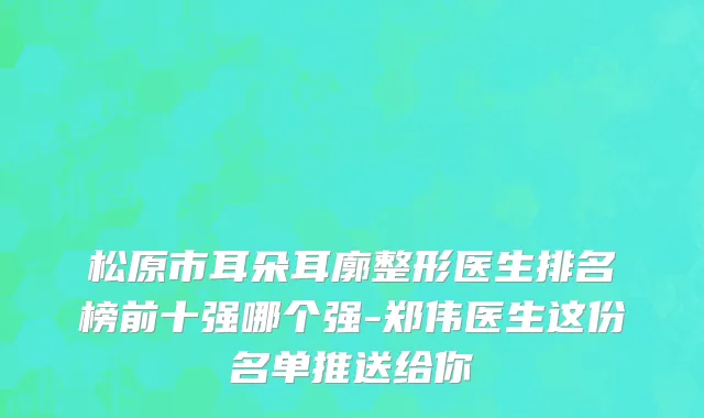松原市耳朵耳廓整形医生排名榜前十强哪个强-郑伟医生这份名单推送给你