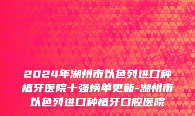 2024年湖州市以色列进口种植牙医院十强榜单更新-湖州市以色列进口种植牙口腔医院