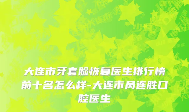 大连市牙套脸恢复医生排行榜前十名怎么样-大连市呙连胜口腔医生