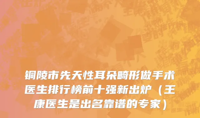 铜陵市先天性耳朵畸形做手术医生排行榜前十强新出炉（王康医生是出名靠谱的专家）