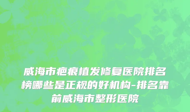威海市疤痕植发修复医院排名榜哪些是正规的好机构-排名靠前威海市整形医院