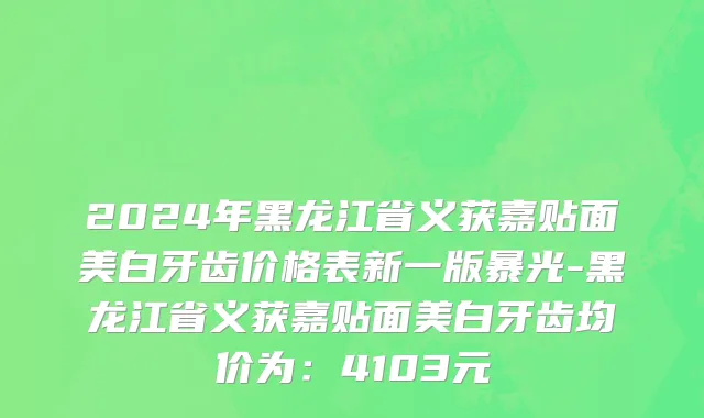 2024年黑龙江省义获嘉贴面美白牙齿价格表新一版暴光-黑龙江省义获嘉贴面美白牙齿均价为：4103元