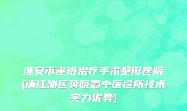 淮安市雀斑治疗手术整形医院(清江浦区蒋晓霞中医诊所技术实力优异)