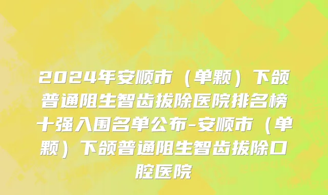 2024年安顺市（单颗）下颌普通阻生智齿拔除医院排名榜十强入围名单公布-安顺市（单颗）下颌普通阻生智齿拔除口腔医院