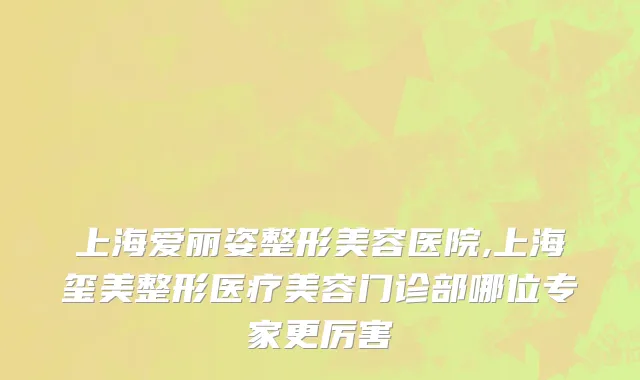 上海爱丽姿整形美容医院,上海玺美整形医疗美容门诊部哪位专家更厉害