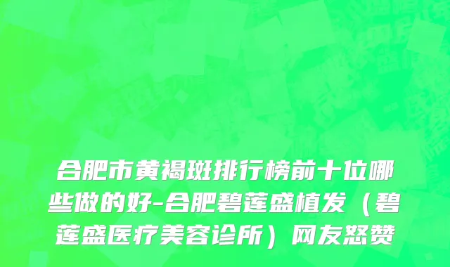 合肥市黄褐斑排行榜前十位哪些做的好-合肥碧莲盛植发（碧莲盛医疗美容诊所）网友怒赞