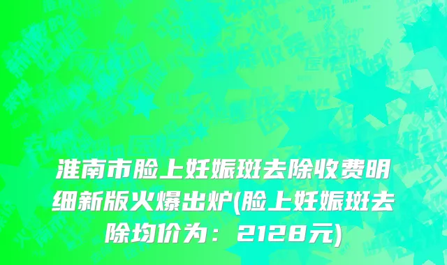 淮南市脸上妊娠斑去除收费明细新版火爆出炉(脸上妊娠斑去除均价为：2128元)
