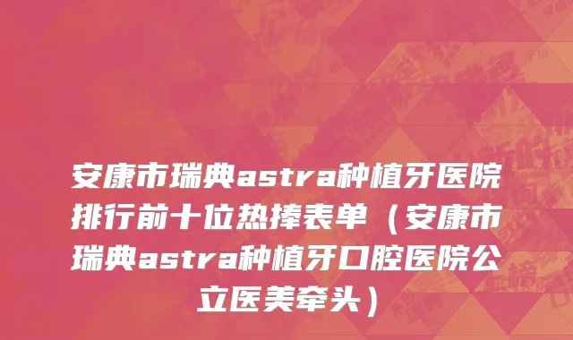 安康市瑞典astra种植牙医院排行前十位热捧表单（安康市瑞典astra种植牙口腔医院公立医美牵头）