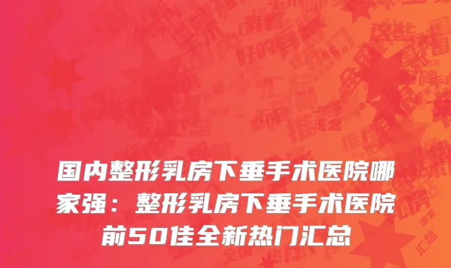 国内整形乳房下垂手术医院哪家强：整形乳房下垂手术医院前50佳全新热门汇总