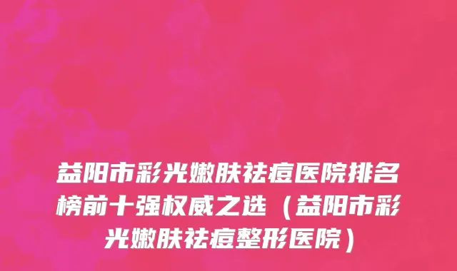 益阳市彩光嫩肤祛痘医院排名榜前十强权威之选（益阳市彩光嫩肤祛痘整形医院）