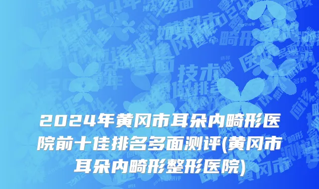 2024年黄冈市耳朵内畸形医院前十佳排名多面测评(黄冈市耳朵内畸形整形医院)