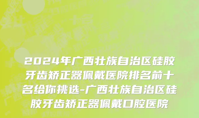 2024年广西壮族自治区硅胶牙齿矫正器佩戴医院排名前十名给你挑选-广西壮族自治区硅胶牙齿矫正器佩戴口腔医院