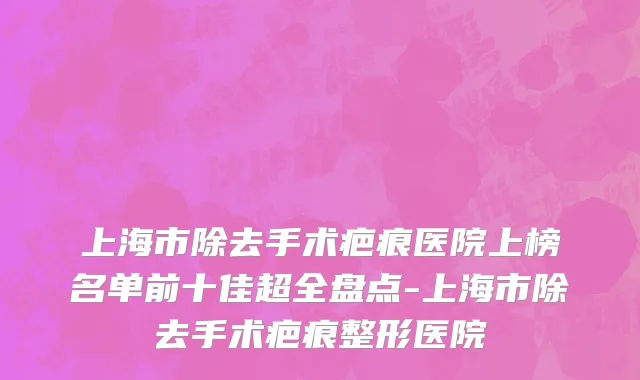 上海市除去手术疤痕医院上榜名单前十佳超全盘点-上海市除去手术疤痕整形医院