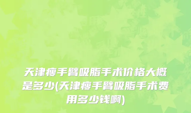 天津瘦手臂吸脂手术价格大概是多少(天津瘦手臂吸脂手术费用多少钱啊)