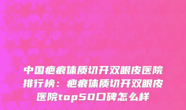 中国疤痕体质切开双眼皮医院排行榜：疤痕体质切开双眼皮医院top50口碑怎么样