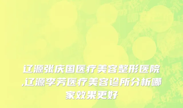 辽源张庆国医疗美容整形医院,辽源李芳医疗美容诊所分析哪家效果更好