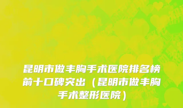 昆明市做丰胸手术医院排名榜前十口碑突出（昆明市做丰胸手术整形医院）
