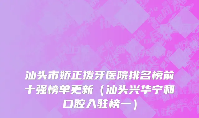 汕头市娇正拨牙医院排名榜前十强榜单更新（汕头兴华宁和口腔入驻榜一）