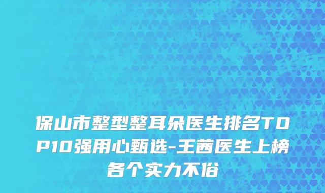 保山市整型整耳朵医生排名TOP10强用心甄选-王茜医生上榜各个实力不俗